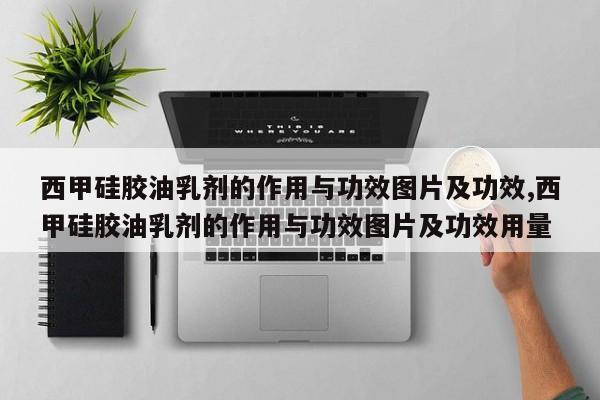 西甲硅胶油乳剂的作用与功效图片及功效,西甲硅胶油乳剂的作用与功效图片及功效用量