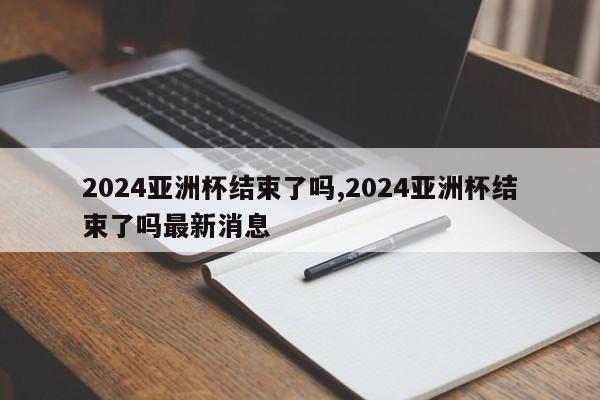2024亚洲杯结束了吗,2024亚洲杯结束了吗最新消息
