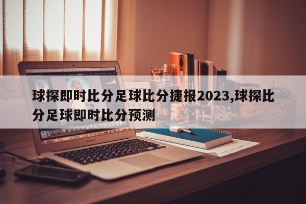 球探即时比分足球比分捷报2023,球探比分足球即时比分预测
