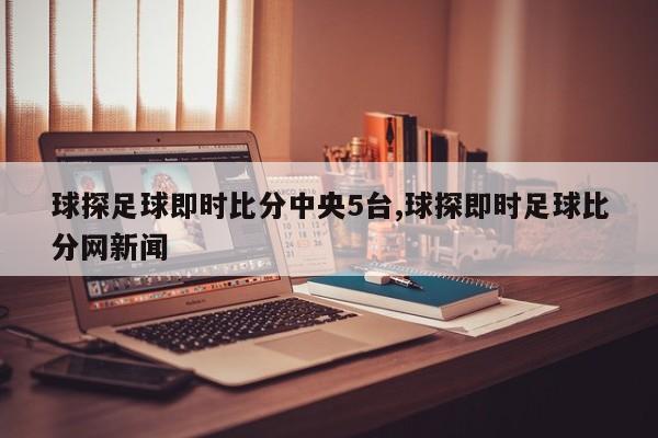 球探足球即时比分中央5台,球探即时足球比分网新闻