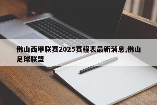佛山西甲联赛2025赛程表最新消息,佛山足球联盟
