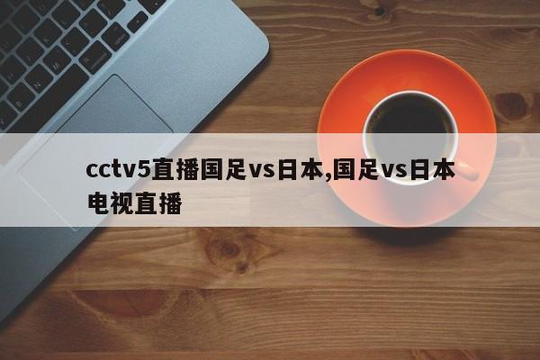 cctv5直播国足vs日本,国足vs日本电视直播
