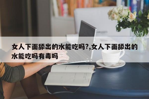 女人下面舔出的水能吃吗?,女人下面舔出的水能吃吗有毒吗